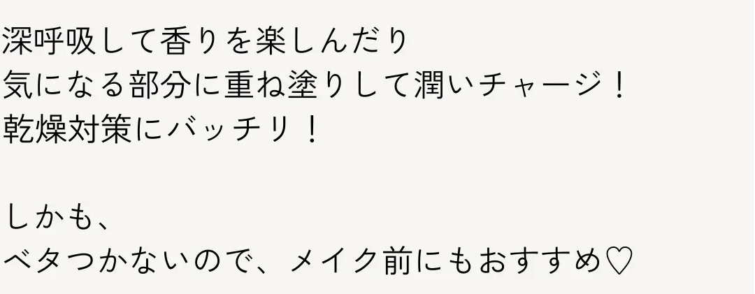 深呼吸して香りを楽しんだり
気になる部分に重ね塗りして潤いチャージ!
冬の乾燥対策にバッチリ!
しかも、
ベタつかないので、 メイク前にもおすすめ♡