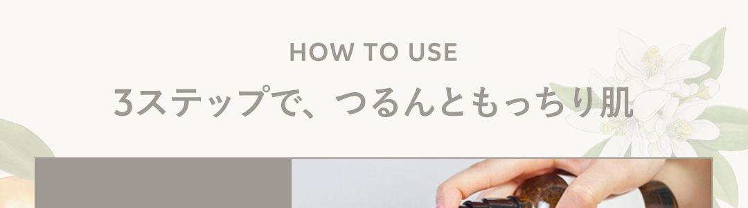 HOW TO USE
3ステップで、つるんともっちり肌
STEP1
ローションを
2プッシュ
STEP3
ミルクで
肌バランスを
Z
STEP 2
VCエッセンスで
ビタミンC1
*2
誘導体を浸透 2
※1 ビタミンC(ビスグリセリルアスコルビン酸/整肌成分)配合
※2角質層まで