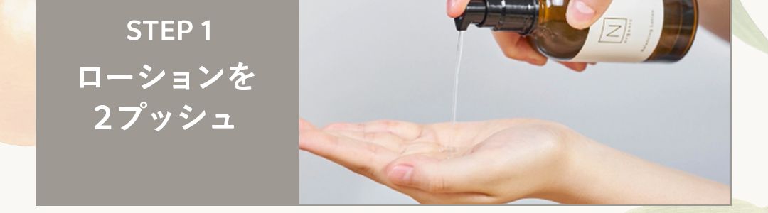 HOW TO USE
3ステップで、つるんともっちり肌
STEP1
ローションを
2プッシュ
STEP3
ミルクで
肌バランスを
Z
STEP 2
VCエッセンスで
ビタミンC1
*2
誘導体を浸透 2
※1 ビタミンC(ビスグリセリルアスコルビン酸/整肌成分)配合
※2角質層まで