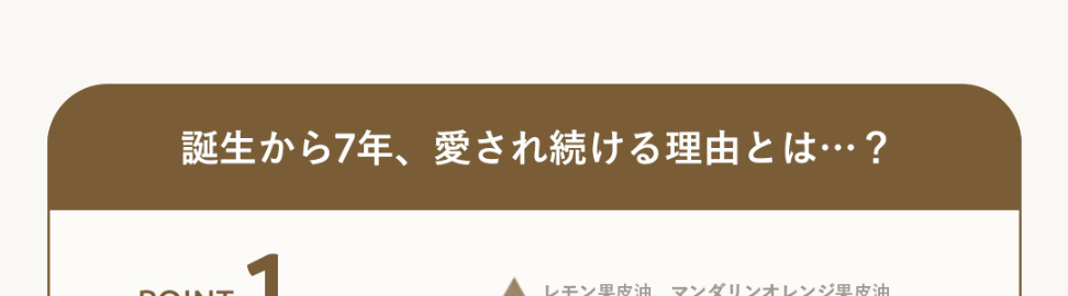 誕生から7年、愛され続ける理由とは･･･?
POINT
1
レモン果皮油、 マンダリンオレンジ果皮油
TOP
100%精油、
ビターオレンジ花油、ショウズク種子油
癒される香り
MIDDLE
クスノキ樹皮油
BASE
POINT
2
効率的に肌に
潤いを届ける
※1ビターオレンジ果皮エキス 保湿成分
黄柏エキス※1
橙エキス※2
※2 キハダ樹皮エキス: 整肌成分
POINT
3
潤うのに
ベタつかない
※メイク後