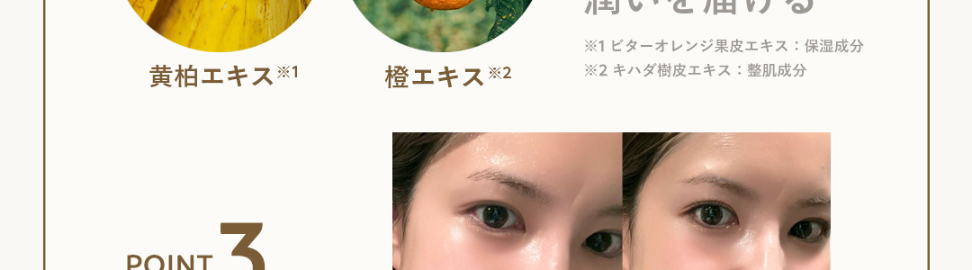 誕生から7年、愛され続ける理由とは･･･?
POINT
1
レモン果皮油、 マンダリンオレンジ果皮油
TOP
100%精油、
ビターオレンジ花油、ショウズク種子油
癒される香り
MIDDLE
クスノキ樹皮油
BASE
POINT
2
効率的に肌に
潤いを届ける
※1ビターオレンジ果皮エキス 保湿成分
黄柏エキス※1
橙エキス※2
※2 キハダ樹皮エキス: 整肌成分
POINT
3
潤うのに
ベタつかない
※メイク後
